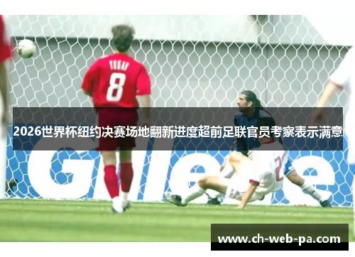 2026世界杯纽约决赛场地翻新进度超前足联官员考察表示满意