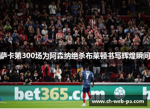 萨卡第300场为阿森纳绝杀布莱顿书写辉煌瞬间 萨卡第300场为阿森纳绝杀布莱顿书写辉煌瞬间
