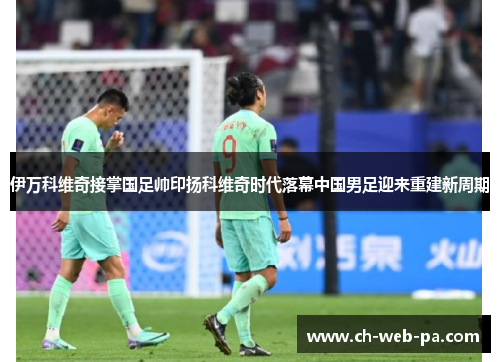 伊万科维奇接掌国足帅印扬科维奇时代落幕中国男足迎来重建新周期